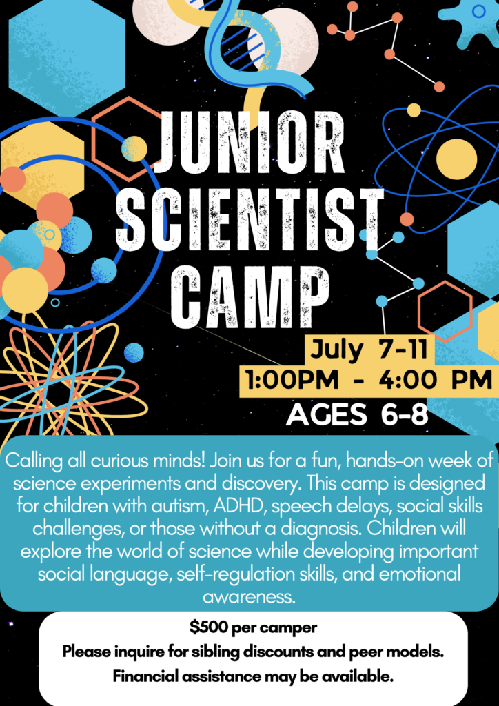 Calling all curious minds! Join us for a fun, hands-on week of science experiments and discovery. This camp is designed for children with autism, ADHD, speech delays, social skills challenges, or those without a diagnosis. Children will explore the world of science while developing important social language, self-regulation skills, and emotional awareness. Through exciting activities and teamwork, campers will learn how to communicate, collaborate, and solve problems like real scientists! (Ages 6-8)