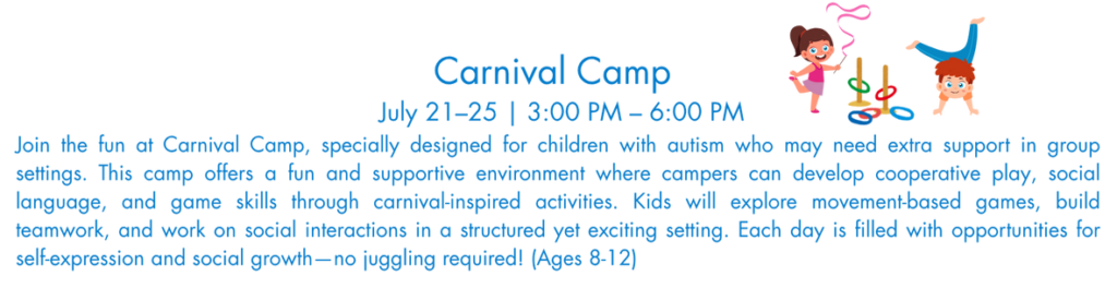 oin the fun at Carnival Camp, specially designed for children with autism who may need extra support in group settings. This camp offers a fun and supportive environment where campers can develop cooperative play, social language, and game skills through carnival-inspired activities. Kids will explore movement-based games, build teamwork, and work on social interactions in a structured yet exciting setting. Each day is filled with opportunities for self-expression and social growth—no juggling required! (Ages 8-12)