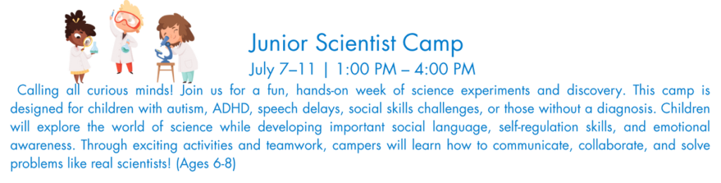  Calling all curious minds! Join us for a fun, hands-on week of science experiments and discovery. This camp is designed for children with autism, ADHD, speech delays, social skills challenges, or those without a diagnosis. Children will explore the world of science while developing important social language, self-regulation skills, and emotional awareness. Through exciting activities and teamwork, campers will learn how to communicate, collaborate, and solve problems like real scientists! (Ages 6-8)