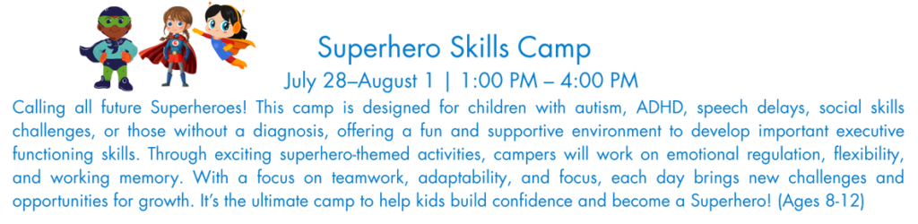 Calling all future Superheroes! This camp is designed for children with autism, ADHD, speech delays, social skills challenges, or those without a diagnosis, offering a fun and supportive environment to develop important executive functioning skills. Through exciting superhero-themed activities, campers will work on emotional regulation, flexibility, and working memory. With a focus on teamwork, adaptability, and focus, each day brings new challenges and opportunities for growth. It’s the ultimate camp to help kids build confidence and become a Superhero! (Ages 8-12)